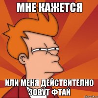 мне кажется ИЛИ МЕНЯ ДЕЙСТВИТЕЛНО ЗОВУТ ФТАЙ