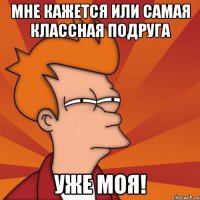 Мне кажется или самая классная подруга Уже моя!