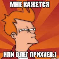 МНЕ КАЖЕТСЯ ИЛИ ОЛЕГ ПРИХУЕЛ:)