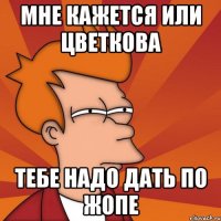 мне кажется или цветкова тебе надо дать по жопе