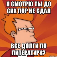 я смотрю ты до сих пор не сдал все долги по литературу?