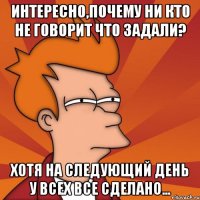 Интересно,почему ни кто не говорит что задали? Хотя на следующий день у всех все сделано...