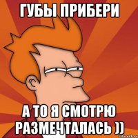 губы прибери а то я смотрю размечталась ))