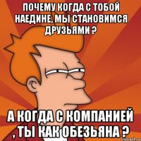 Почему когда с тобой наедине, мы становимся друзьями ? а когда с компанией , ты как обезьяна ?