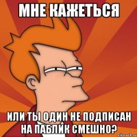 Мне кажеться Или ты один не подписан на паблик Смешно?