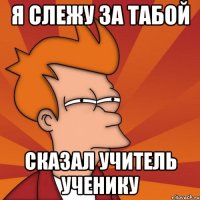 я слежу за табой сказал учитель ученику