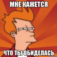 мне кажется что ты обиделась