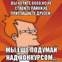 Вы хотите 8000,но не ставите лайки,не приглашаете друзей.. Мы еще подумай над конкурсом...