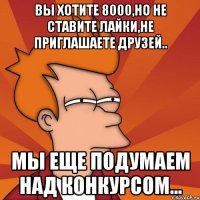 Вы хотите 8000,но не ставите лайки,не приглашаете друзей.. Мы еще подумаем над конкурсом...