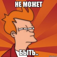 Не может быть..