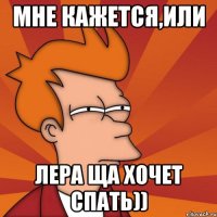мне кажется,или Лера ща хочет спать))