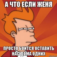 А что если Женя просто боится оставить нас дома одних