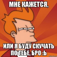 мне кажется, или я буду скучать по тебе, бро :ь
