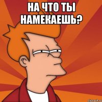 На что ты намекаешь? 