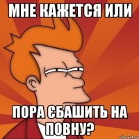мне кажется или пора єбашить на повну?