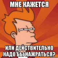 Мне кажется или действительно надо бы нажраться?