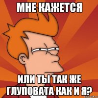 мне кажется или ты так же глуповата как и я?