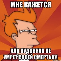 мне кажется или пудовкин не умрет своей смертью!