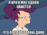 я Ира и мне одной кажется что я редко звоню диме
