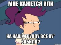 мне кажется или на нашу группу все ху* забили?