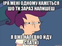 Іра мені одному кажеться шо ти зараз напишеш я вже напевно йду спати)