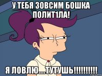 у тебя ЗОвсим бошкА полит1ла! я ловлю....тутушь!!!!!!!!!!