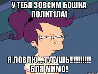у тебя ЗОвсим бошкА полит1ла! я ловлю....тутушь!!!!!!!!!! бля мимо!