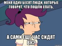 меня одну бесят люди, которые говорят, что пошли спать, а сами еще час сидят вк?