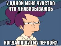 У одной меня чувство что я навязываюсь когда пишу ему первой?