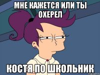Мне кажется или ты охерел Костя по школьник