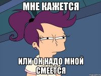 Мне кажется или он надо мной смеется