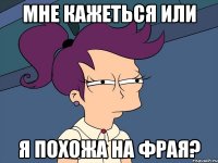 Мне кажеться или я похожа на фрая?