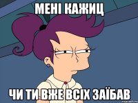 мені кажиц чи ти вже всіх заїбав