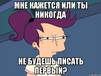 Мне кажется или ты никогда Не будешь писать первый?