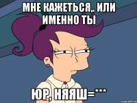 мне кажеться,. или именно ты юр, няяш=***