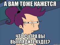 а вам тоже кажется что с утра вы выглядите худее?