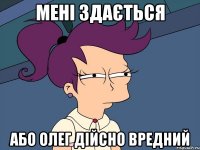 мені здається або Олег дійсно вредний
