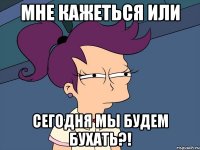мне кажеться или сегодня мы будем бухать?!