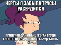 чёрты я забыла трусы расердился придурок данилл не трогай груди хрен ты придурок пинать буду блять нах.
