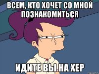 всем, кто хочет со мной познакомиться идите вы на хер
