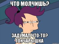 Что молчишь? Задумал что-то? Гончарышка