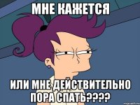 МНЕ КАЖЕТСЯ ИЛИ МНЕ ДЕЙСТВИТЕЛЬНО ПОРА СПАТЬ????