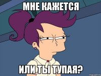 мне кажется или ты тупая?