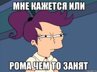 мне кажется или рома чем то занят