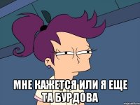  Мне кажется или я еще та Бурдова