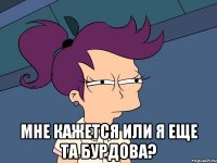  Мне кажется или я еще та Бурдова?