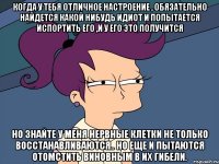 Когда у тебя отличное настроение , обязательно найдется какой нибудь идиот и попытается испортить его ,и у его это получится Но знайте у меня нервные клетки не только восстанавливаются.. но еще и пытаются отомстить виновным в их гибели.