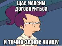 Щас Максим договориться и точно за нос укушу