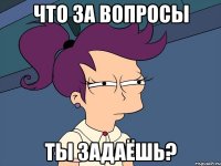что за вопросы ты задаёшь?