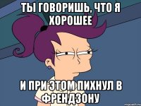 Ты говоришь, что я хорошее и при этом пихнул в френдзону